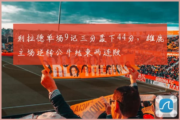 利拉德单场9记三分轰下44分,雄鹿主场逆转公牛结束两连败