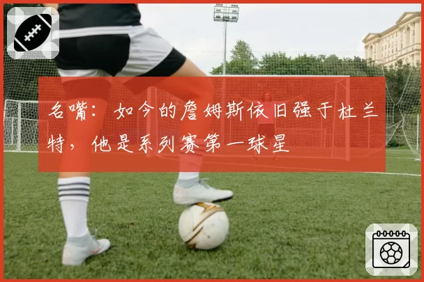 名嘴：如今的詹姆斯依旧强于杜兰特，他是系列赛第一球星