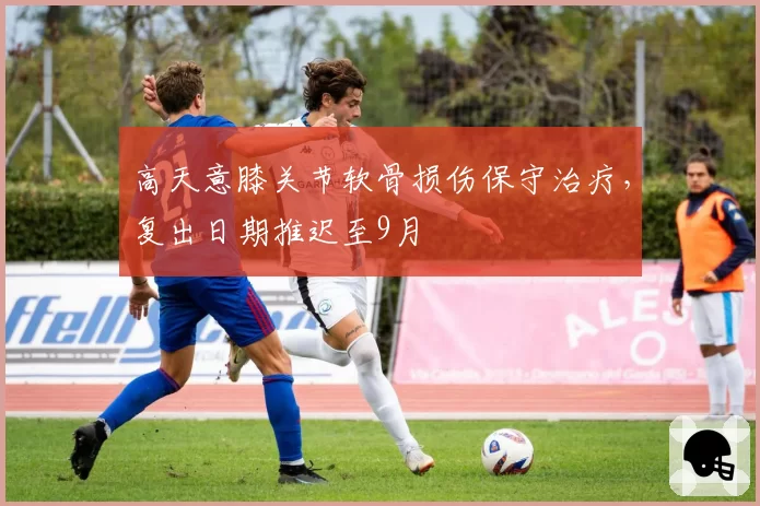 高天意膝关节软骨损伤保守治疗，复出日期推迟至9月
