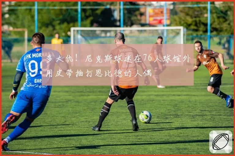 多大仇！尼克斯球迷在76人球馆外用皮带抽打恩比德的人偶