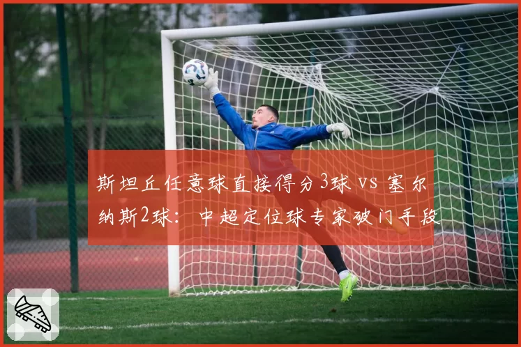 斯坦丘任意球直接得分3球 vs 塞尔纳斯2球:中超定位球专家破门手段解析