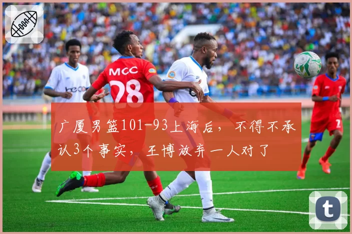 广厦男篮101-93上海后，不得不承认3个事实，王博放弃一人对了