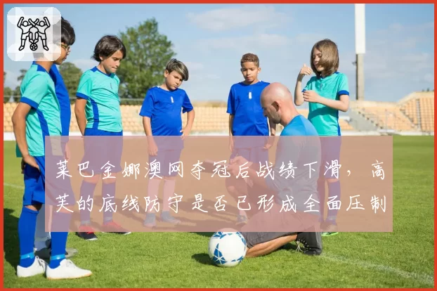 莱巴金娜澳网夺冠后战绩下滑,高芙的底线防守是否已形成全面压制?