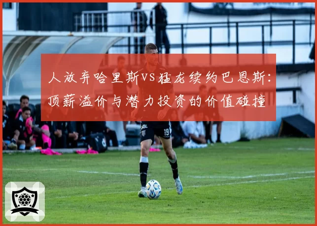 人放弃哈里斯vs猛龙续约巴恩斯：顶薪溢价与潜力投资的价值碰撞