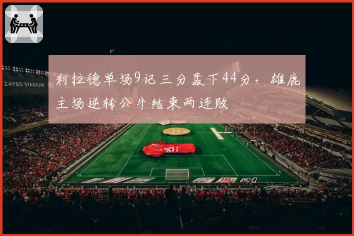 利拉德单场9记三分轰下44分,雄鹿主场逆转公牛结束两连败