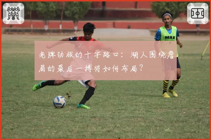 老牌劲旅的十字路口：湖人围绕詹眉的最后一搏将如何布局？