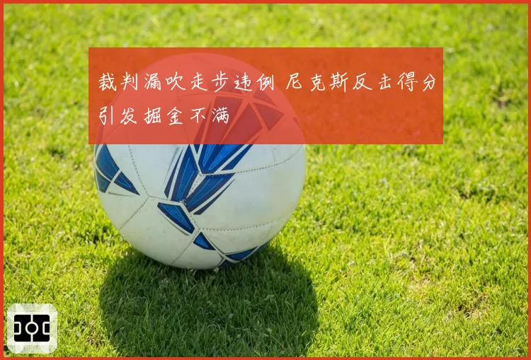 裁判漏吹走步违例 尼克斯反击得分引发掘金不满