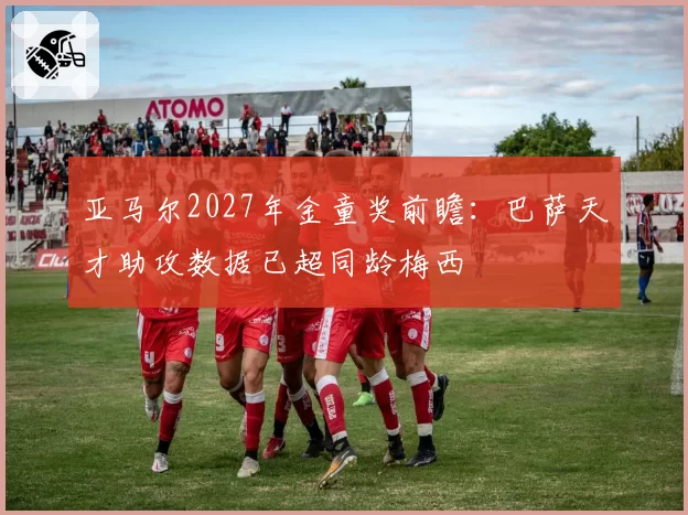 亚马尔2027年金童奖前瞻：巴萨天才助攻数据已超同龄梅西