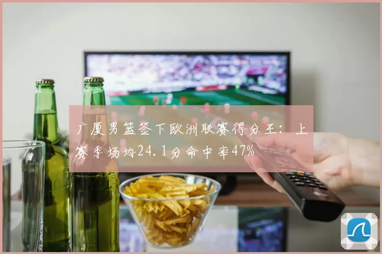 广厦男篮签下欧洲联赛得分王:上赛季场均24.1分命中率47%