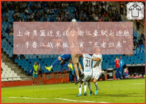 上海男篮连克辽宁浙江豪取七连胜,李春江战术板上演“王者归来”还是回光返照?