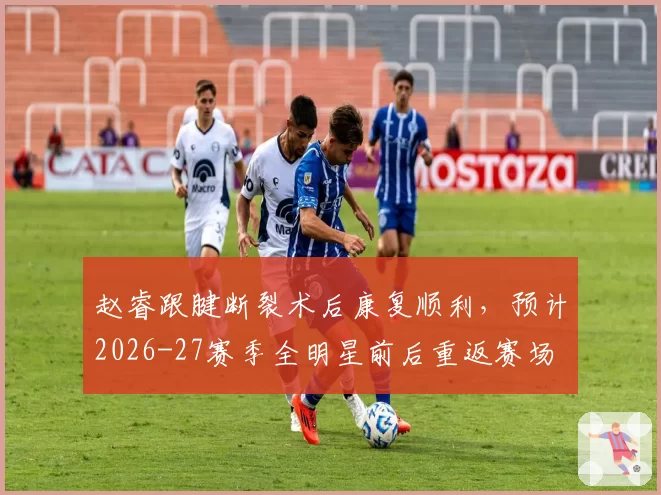 赵睿跟腱断裂术后康复顺利,预计2026-27赛季全明星前后重返赛场