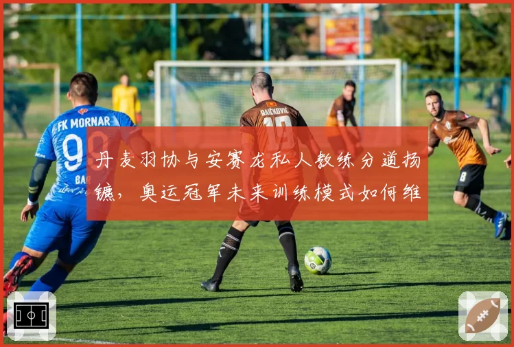 丹麦羽协与安赛龙私人教练分道扬镳，奥运冠军未来训练模式如何维系？