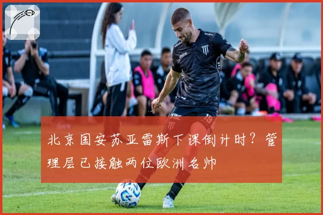 北京国安苏亚雷斯下课倒计时？管理层已接触两位欧洲名帅