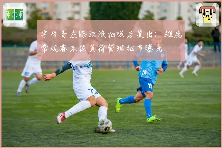 字母哥左膝积液抽吸后复出：雄鹿常规赛末段负荷管理细节曝光