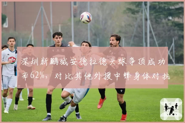 深圳新鹏城安德拉德头球争顶成功率62%，对比其他外援中锋身体对抗占优