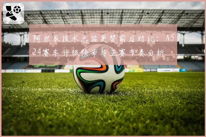 阿尔派技术总监更替前后对比：A524赛车升级频率与正赛节奏分析
