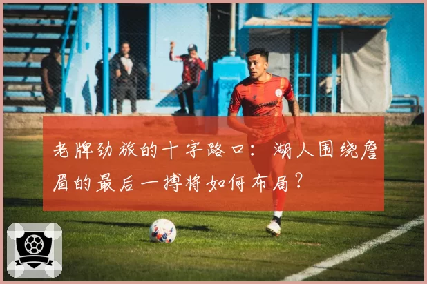 老牌劲旅的十字路口：湖人围绕詹眉的最后一搏将如何布局？