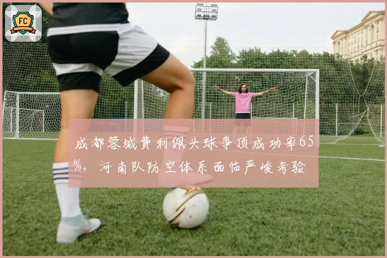 成都蓉城费利佩头球争顶成功率65%，河南队防空体系面临严峻考验