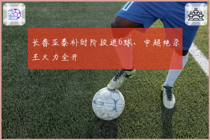 长春亚泰补时阶段进6球,中超绝杀王火力全开