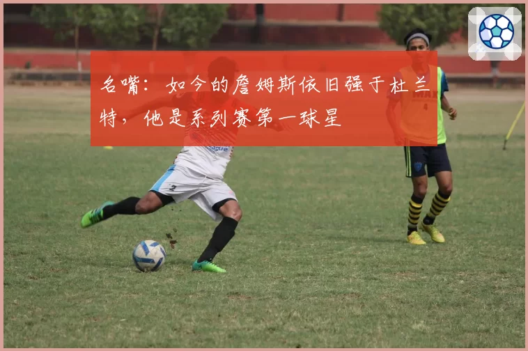 名嘴：如今的詹姆斯依旧强于杜兰特，他是系列赛第一球星