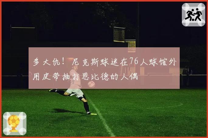 多大仇！尼克斯球迷在76人球馆外用皮带抽打恩比德的人偶