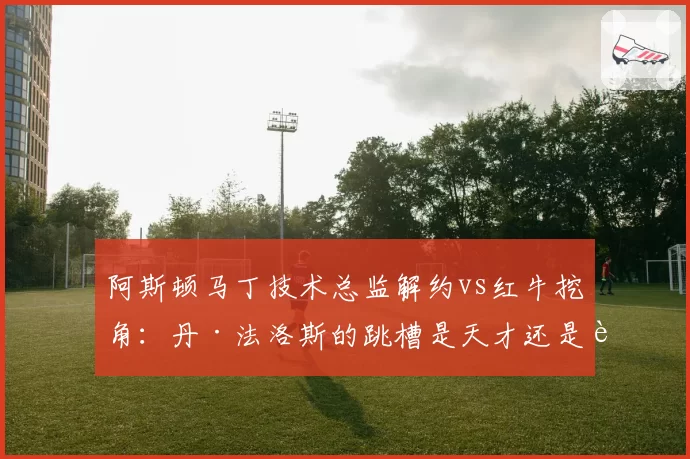 阿斯顿马丁技术总监解约vs红牛挖角:丹·法洛斯的跳槽是天才还是赌注?