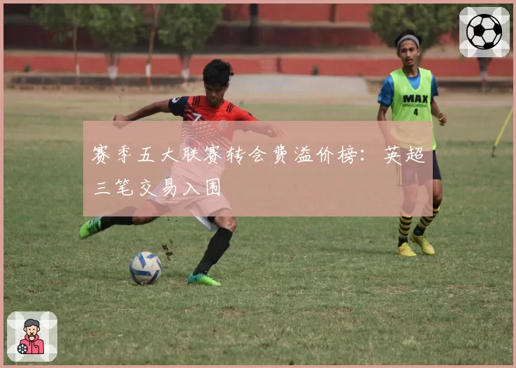 赛季五大联赛转会费溢价榜：英超三笔交易入围