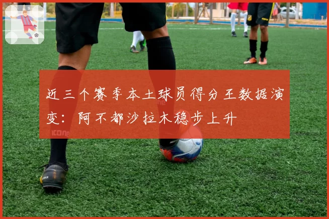近三个赛季本土球员得分王数据演变：阿不都沙拉木稳步上升