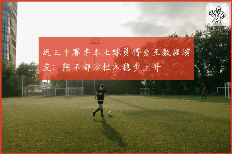 近三个赛季本土球员得分王数据演变:阿不都沙拉木稳步上升