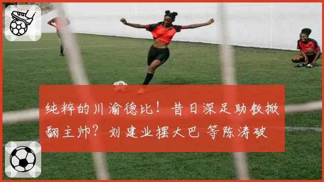 纯粹的川渝德比！昔日深足助教掀翻主帅？刘建业摆大巴 等陈涛破