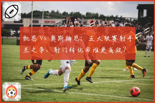 凯恩 vs 奥斯梅恩：五大联赛射手王之争，射门转化率谁更高效？