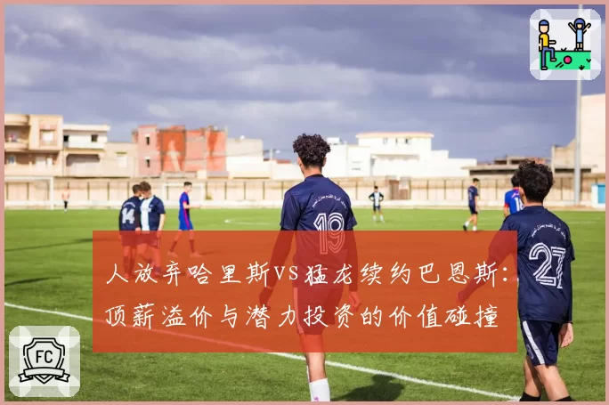 人放弃哈里斯vs猛龙续约巴恩斯:顶薪溢价与潜力投资的价值碰撞