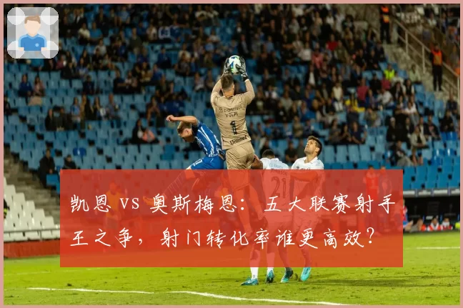 凯恩 vs 奥斯梅恩：五大联赛射手王之争，射门转化率谁更高效？