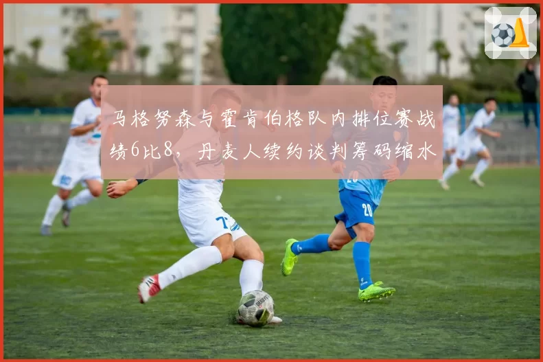 马格努森与霍肯伯格队内排位赛战绩6比8,丹麦人续约谈判筹码缩水