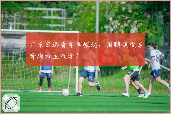广东宏远青年军崛起，周鹏退役后锋线谁主沉浮？