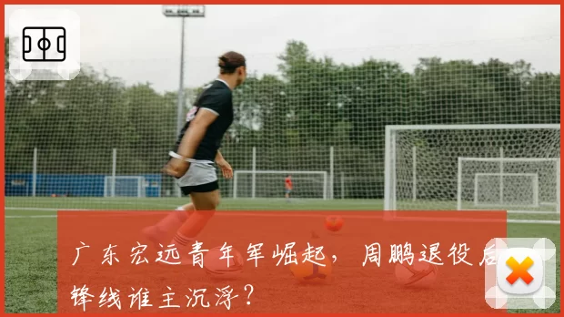 广东宏远青年军崛起，周鹏退役后锋线谁主沉浮？