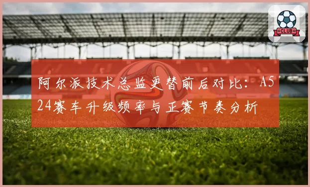 阿尔派技术总监更替前后对比：A524赛车升级频率与正赛节奏分析