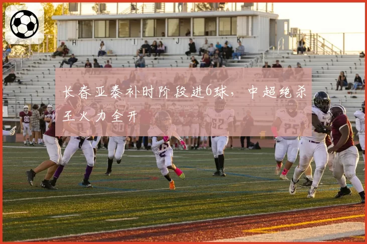 长春亚泰补时阶段进6球，中超绝杀王火力全开