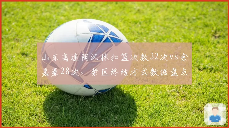 山东高速陶汉林扣篮次数32次vs余嘉豪28次，禁区终结方式数据盘点